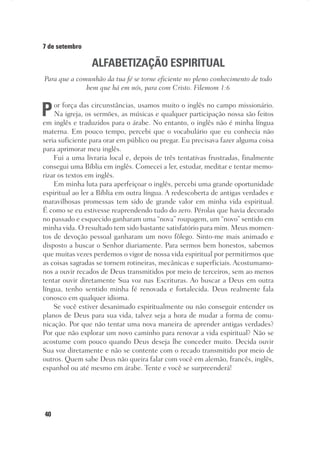 40
7 de setembro
ALFABETIZAÇÃO ESPIRITUAL
Para que a comunhão da tua fé se torne eficiente no pleno conhecimento de todo
bem que há em nós, para com Cristo. Filemom 1:6
Por força das circunstâncias, usamos muito o inglês no campo missionário.
Na igreja, os sermões, as músicas e qualquer participação nossa são feitos
em inglês e traduzidos para o árabe. No entanto, o inglês não é minha língua
materna. Em pouco tempo, percebi que o vocabulário que eu conhecia não
seria suficiente para orar em público ou pregar. Eu precisava fazer alguma coisa
para aprimorar meu inglês.
Fui a uma livraria local e, depois de três tentativas frustradas, finalmente
consegui uma Bíblia em inglês. Comecei a ler, estudar, meditar e tentar memo-
rizar os textos em inglês.
Em minha luta para aperfeiçoar o inglês, percebi uma grande oportunidade
espiritual ao ler a Bíblia em outra língua. A redescoberta de antigas verdades e
maravilhosas promessas tem sido de grande valor em minha vida espiritual.
É como se eu estivesse reaprendendo tudo do zero. Pérolas que havia decorado
no passado e esquecido ganharam uma “nova” roupagem, um “novo” sentido em
minha vida. O resultado tem sido bastante satisfatório para mim. Meus momen-
tos de devoção pessoal ganharam um novo fôlego. Sinto-me mais animado e
disposto a buscar o Senhor diariamente. Para sermos bem honestos, sabemos
que muitas vezes perdemos o vigor de nossa vida espiritual por permitirmos que
as coisas sagradas se tornem rotineiras, mecânicas e superficiais. Acostumamo-
nos a ouvir recados de Deus transmitidos por meio de terceiros, sem ao menos
tentar ouvir diretamente Sua voz nas Escrituras. Ao buscar a Deus em outra
língua, tenho sentido minha fé renovada e fortalecida. Deus realmente fala
conosco em qualquer idioma.
Se você estiver desanimado espiritualmente ou não conseguir entender os
planos de Deus para sua vida, talvez seja a hora de mudar a forma de comu-
nicação. Por que não tentar uma nova maneira de aprender antigas verdades?
Por que não explorar um novo caminho para renovar a vida espiritual? Não se
acostume com pouco quando Deus deseja lhe conceder muito. Decida ouvir
Sua voz diretamente e não se contente com o recado transmitido por meio de
outros. Quem sabe Deus não queira falar com você em alemão, francês, inglês,
espanhol ou até mesmo em árabe. Tente e você se surpreenderá!
 
