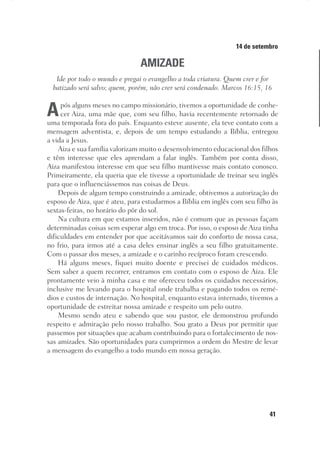 41
Designer
Editor
C.Q.
36920-MeditaçõesParaoPôrdoSol2018
Dep. Arte
Thays
14 de setembro
AMIZADE
Ide por todo o mundo e pregai o evangelho a toda criatura. Quem crer e for
batizado será salvo; quem, porém, não crer será condenado. Marcos 16:15, 16
Após alguns meses no campo missionário, tivemos a oportunidade de conhe-
cer Aiza, uma mãe que, com seu filho, havia recentemente retornado de
uma temporada fora do país. Enquanto esteve ausente, ela teve contato com a
mensagem adventista, e, depois de um tempo estudando a Bíblia, entregou
a vida a Jesus.
Aiza e sua família valorizam muito o desenvolvimento educacional dos filhos
e têm interesse que eles aprendam a falar inglês. Também por conta disso,
Aiza manifestou interesse em que seu filho mantivesse mais contato conosco.
Primeiramente, ela queria que ele tivesse a oportunidade de treinar seu inglês
para que o influenciássemos nas coisas de Deus.
Depois de algum tempo construindo a amizade, obtivemos a autorização do
esposo de Aiza, que é ateu, para estudarmos a Bíblia em inglês com seu filho às
sextas-feiras, no horário do pôr do sol.
Na cultura em que estamos inseridos, não é comum que as pessoas façam
determinadas coisas sem esperar algo em troca. Por isso, o esposo de Aiza tinha
dificuldades em entender por que aceitávamos sair do conforto de nossa casa,
no frio, para irmos até a casa deles ensinar inglês a seu filho gratuitamente.
Com o passar dos meses, a amizade e o carinho recíproco foram crescendo.
Há alguns meses, fiquei muito doente e precisei de cuidados médicos.
Sem saber a quem recorrer, entramos em contato com o esposo de Aiza. Ele
prontamente veio à minha casa e me ofereceu todos os cuidados necessários,
inclusive me levando para o hospital onde trabalha e pagando todos os remé-
dios e custos de internação. No hospital, enquanto estava internado, tivemos a
oportunidade de estreitar nossa amizade e respeito um pelo outro.
Mesmo sendo ateu e sabendo que sou pastor, ele demonstrou profundo
respeito e admiração pelo nosso trabalho. Sou grato a Deus por permitir que
passemos por situações que acabam contribuindo para o fortalecimento de nos-
sas amizades. São oportunidades para cumprirmos a ordem do Mestre de levar
a mensagem do evangelho a todo mundo em nossa geração.
 
