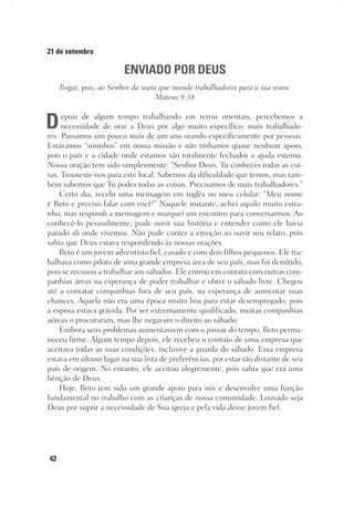 42
21 de setembro
ENVIADO POR DEUS
Rogai, pois, ao Senhor da seara que mande trabalhadores para a sua seara.
Mateus 9:38
Depois de algum tempo trabalhando em terras orientais, percebemos a
necessidade de orar a Deus por algo muito específico: mais trabalhado-
res. Passamos um pouco mais de um ano orando especificamente por pessoas.
Estávamos “sozinhos” em nossa missão e não tínhamos quase nenhum apoio,
pois o país e a cidade onde estamos são totalmente fechados a ajuda externa.
Nossa oração tem sido simplesmente: “Senhor Deus, Tu conheces todas as coi-
sas. Trouxeste-nos para este local. Sabemos da dificuldade que temos, mas tam-
bém sabemos que Tu podes todas as coisas. Precisamos de mais trabalhadores.”
Certo dia, recebi uma mensagem em inglês no meu celular: “Meu nome
é Beto e preciso falar com você!” Naquele instante, achei aquilo muito estra-
nho, mas respondi a mensagem e marquei um encontro para conversarmos. Ao
conhecê-lo pessoalmente, pude ouvir sua história e entender como ele havia
parado ali onde vivemos. Não pude conter a emoção ao ouvir seu relato, pois
sabia que Deus estava respondendo às nossas orações.
Beto é um jovem adventista fiel, casado e com dois filhos pequenos. Ele tra-
balhava como piloto de uma grande empresa área de seu país, mas foi demitido,
pois se recusou a trabalhar aos sábados. Ele entrou em contato com outras com-
panhias áreas na esperança de poder trabalhar e obter o sábado livre. Chegou
até a contatar companhias fora de seu país, na esperança de aumentar suas
chances. Aquela não era uma época muito boa para estar desempregado, pois
a esposa estava grávida. Por ser extremamente qualificado, muitas companhias
aéreas o procuraram, mas lhe negavam o direito ao sábado.
Embora seus problemas aumentassem com o passar do tempo, Beto perma-
neceu firme. Algum tempo depois, ele recebeu o contato de uma empresa que
aceitava todas as suas condições, inclusive a guarda do sábado. Essa empresa
estava em último lugar na sua lista de preferências, por estar tão distante de seu
país de origem. No entanto, ele aceitou alegremente, pois sabia que era uma
bênção de Deus.
Hoje, Beto tem sido um grande apoio para nós e desenvolve uma função
fundamental no trabalho com as crianças de nossa comunidade. Louvado seja
Deus por suprir a necessidade de Sua igreja e pela vida desse jovem fiel.
 