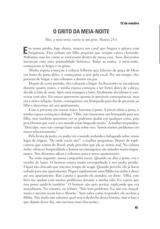 45
Designer
Editor
C.Q.
36920-MeditaçõesParaoPôrdoSol2018
Dep. Arte
Thays
12 de outubro
O GRITO DA MEIA-NOITE
Mas, à meia-noite, ouviu-se um grito. Mateus 25:6
Em nosso prédio, logo abaixo, morava um casal que brigava e gritava com
frequência. Eles tinham um filho pequeno que sempre estava chorando.
Podíamos ouvi-los como se estivessem dentro de nossa casa. Suas discussões
iniciavam com uma pontualidade britânica. Todas as noites, à meia-noite,
começavam as brigas e os gritos.
Minha esposa começou a colocar folhetos que falavam da graça de Deus
em baixo da porta deles, e começamos a orar pelo casal. Por um tempo, eles
pararam de brigar, e nós voltamos a dormir em paz.
Depois de certo período, eles voltaram a brigar. As discussões se sucederam
durante quatro noites, e minha esposa começou a ter fortes dores de cabeça,
devido à falta de sono. Após uma enxaqueca forte, finalmente decidimos ir con-
versar com eles. Eu estava apreensivo quanto às possíveis consequências, mas
era a única solução. Assim, conseguimos um brinquedo para dar de presente ao
filho e descemos até seu apartamento.
Com o presente em nossas mãos, batemos à porta. A jovem abriu a porta, e
minha esposa começou o diálogo: “Olhe, nós trouxemos um brinquedo para seu
filho, mas também queremos ver se podemos ajudar em qualquer coisa, pois
percebemos que você e seu marido estão brigando muito.” A mulher respondeu:
“Desculpe, mas não consigo fazer nada sobre isso. Temos muitos problemas em
nosso relacionamento.”
Pela fresta da porta, eu podia ver o marido andando e indagando sobre nosso
lugar de origem. “De onde vocês são?”, a mulher perguntou. Depois de expli-
carmos que somos do Brasil, pude perceber que ela se sentiu mal. Na cultura
árabe, oferecer hospitalidade e honrar os estrangeiros são atitudes muito impor-
tantes. Nós dissemos adeus e voltamos para o nosso apartamento.
Na noite seguinte, nossa campainha tocou. Quando eu abri a porta, era o
vizinho de baixo. O homem estava muito envergonhado e nos pediu perdão.
Fiquei tão chocado que não tive tempo de reagir. Quando percebi, ele já havia
voltado para seu apartamento. Peguei rapidamente uma Bíblia em árabe e desci
até seu apartamento. Bati à porta e quando ele atendeu, eu disse: “Olha, este
livro me ajudou com muitos problemas durante a minha vida. Eu espero que
isso possa ajudá-lo também.” O homem não quis aceitar, explicando que era
muçulmano. No entanto, eu refutei: “Não tem problema. Eu não sou muçul-
mano e mesmo assim leio o Alcorão.” Sem saber como responder, ele aceitou a
Bíblia. Nós ainda não sabemos qual será o desfecho dessa história, mas o fato é
que depois desse dia, não ouvimos mais discussões.
 