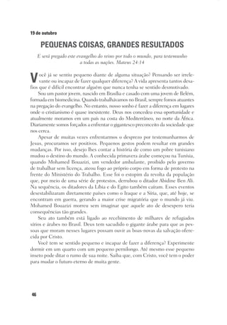 46
19 de outubro
PEQUENAS COISAS, GRANDES RESULTADOS
E será pregado este evangelho do reino por todo o mundo, para testemunho
a todas as nações. Mateus 24:14
Você já se sentiu pequeno diante de alguma situação? Pensando ser irrele-
vante ou incapaz de fazer qualquer diferença? A vida apresenta tantos desa-
fios que é difícil encontrar alguém que nunca tenha se sentido desmotivado.
Sou um pastor jovem, nascido em Brasília e casado com uma jovem de Belém,
formada em biomedicina. Quando trabalhávamos no Brasil, sempre fomos atuantes
na pregação do evangelho. No entanto, nosso sonho é fazer a diferença em lugares
onde o cristianismo é quase inexistente. Deus nos concedeu essa oportunidade e
atualmente moramos em um país na costa do Mediterrâneo, no norte da África.
Diariamente somos forçados a enfrentar o gigantesco preconceito da sociedade que
nos cerca.
Apesar de muitas vezes enfrentarmos o desprezo por testemunharmos de
Jesus, procuramos ser positivos. Pequenos gestos podem resultar em grandes
mudanças. Por isso, desejo lhes contar a história de como um pobre tunisiano
mudou o destino do mundo. A conhecida primavera árabe começou na Tunísia,
quando Mohamed Bouazizi, um vendedor ambulante, proibido pelo governo
de trabalhar sem licença, ateou fogo ao próprio corpo em forma de protesto na
frente do Ministério do Trabalho. Esse foi o estopim da revolta da população
que, por meio de uma série de protestos, derrubou o ditador Abidine Ben Ali.
Na sequência, os ditadores da Líbia e do Egito também caíram. Esses eventos
desestabilizaram diretamente países como o Iraque e a Síria, que, até hoje, se
encontram em guerra, gerando a maior crise migratória que o mundo já viu.
Mohamed Bouazizi morreu sem imaginar que aquele ato de desespero teria
consequências tão grandes.
Seu ato também está ligado ao recebimento de milhares de refugiados
sírios e árabes no Brasil. Deus tem sacudido o gigante árabe para que as pes-
soas que moram nesses lugares possam ouvir as boas-novas da salvação ofere-
cida por Cristo.
Você tem se sentido pequeno e incapaz de fazer a diferença? Experimente
dormir em um quarto com um pequeno pernilongo. Até mesmo esse pequeno
inseto pode ditar o rumo de sua noite. Saiba que, com Cristo, você tem o poder
para mudar o futuro eterno de muita gente.
 