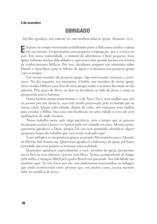 48
2 de novembro
OBRIGADO
Isto lhes agradeço, não somente eu, mas também todas as igrejas. Romanos 16:4
Estamos no campo missionário trabalhando junto à Adra para auxiliar a igreja
em sua missão. Frequentamos uma pequena congregação, que é a única no
país. Em nossa comunidade, o número de adventistas é bem pequeno. Essa
igreja enfrenta muitas dificuldades e apresenta uma grande lacuna em termos
de conhecimentos bíblicos. Por isso, decidimos preparar um seminário sobre
Daniel e Apocalipse para os líderes da igreja e realizamos um pequeno grupo
com os irmãos.
Em nossas reuniões de pequeno grupo, algo interessante começou a acon-
tecer. No dia seguinte aos encontros, Chabib, um membro de nossa igreja,
dava estudos bíblicos para dois de seus amigos sobre o assunto discutido no dia
anterior. Pela graça de Deus, os dois se decidiram ao lado de Jesus e estão se
preparando para o batismo.
Outra história muito emocionante é a de Nour. Ela é uma mulher que não
só passou por um divórcio, mas está sendo processada pelo ex-marido por se
tornar cristã. Quase todo sábado, depois do culto, nós visitamos essa mulher
para estudar a Bíblia. Sua casa está localizada em uma cidade a cerca de cem
quilômetros de onde vivemos.
Nosso trabalho nesse país exige paciência, pois o tempo que as pessoas
levam para aceitar a Jesus e se batizar pode ser contado em anos. Mesmo assim,
queremos agradecer a Deus, porque Ele nos tem permitido identificar alguns
pequenos frutos do trabalho que está sendo realizado aqui.
Esses milagres só são possíveis graças ao projeto Missionários para o Mundo,
da Divisão Sul-Americana. Queremos agradecer à liderança da igreja por haver
permitido que esse projeto se tornasse uma realidade.
Queremos agradecer especialmente a você, membro da igreja, por perma-
necer fiel em seus dízimos e pactos com Deus. Temos acompanhado de longe,
pela mídia, a situação difícil pela qual o Brasil está passando. Sua fidelidade nos
mantém aqui. Se não fosse por ela, não poderíamos testemunhar os milagres
que estão acontecendo entre pessoas que, em muitos casos, nunca ouviram
falar no sacrifício de Jesus.
 