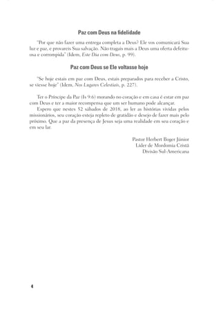 4
Paz com Deus na fidelidade
“Por que não fazer uma entrega completa a Deus? Ele vos comunicará Sua
luz e paz, e provareis Sua salvação. Não tragais mais a Deus uma oferta defeitu-
osa e corrompida” (Idem, Este Dia com Deus, p. 99).
Paz com Deus se Ele voltasse hoje
“Se hoje estais em paz com Deus, estais preparados para receber a Cristo,
se viesse hoje” (Idem, Nos Lugares Celestiais, p. 227).
Ter o Príncipe da Paz (Is 9:6) morando no coração e em casa é estar em paz
com Deus e ter a maior recompensa que um ser humano pode alcançar.
Espero que nestes 52 sábados de 2018, ao ler as histórias vividas pelos
missionários, seu coração esteja repleto de gratidão e desejo de fazer mais pelo
próximo. Que a paz da presença de Jesus seja uma realidade em seu coração e
em seu lar.
Pastor Herbert Boger Júnior
Líder de Mordomia Cristã
Divisão Sul-Americana
 