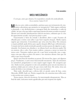 49
Designer
Editor
C.Q.
36920-MeditaçõesParaoPôrdoSol2018
Dep. Arte
Thays
9 de novembro
MEU MECÂNICO
E será que, antes que clamem, Eu responderei; estando eles ainda falando,
Eu os ouvirei. Isaías 65:24
Malas no carro, todos acomodados, partimos para um treinamento de estu-
dantes adventistas que prometia ser inesquecível. Tudo seguia conforme
o planejado, e nós desfrutávamos a paisagem linda das montanhas à saída da
cidade, até que a luz que indica superaquecimento do motor acendeu no painel.
Mesmo sem entender absolutamente nada de mecânica, sabíamos que se a luz
do aquecimento acende, você precisa parar o carro.
Estacionamos à beira da estrada e decidimos abrir o capô. Ficamos ali
olhando para o motor, sem saber o que fazer naquela situação. Minha esposa
sugeriu que orássemos. Concordamos que seria uma boa ideia. Ela começou
a oração pedindo ajuda divina para aquela situação difícil que enfrentávamos.
A oração não havia ainda terminado quando ouvimos passos de alguém se apro-
ximando. Um homem nos abordou e, no idioma local, nos ofereceu ajuda. Ele
era moreno, alto e calvo. Sem muitos rodeios, começou a mexer no motor do
nosso carro. Tentamos explicar para ele o que havia acontecido, mas a segu-
rança com que abria as partes do motor e nos orientava deixou claro que ele
sabia o que estava fazendo.
Quase uma hora de manobras se passou. Ele trocou fios, água e até algumas
peças. Finalmente, o carro estava funcionando novamente. Antes de entrarmos
no automóvel, perguntamos se seria seguro seguir viagem. Ele assegurou que
sim. Ainda receoso, perguntei se não seria prudente parar em um mecânico na
próxima cidade para ter certeza de que estava tudo bem. Ele sorriu, tirou um
cartão do bolso e nos entregou: “Eu sou o seu mecânico.”
Mais tarde, descobri que a oficina dele só atende carros de luxo, como
Mercedes, BMW, Audi, etc. Porém, naquele dia, ele consertou meu velho carro
e não aceitou um centavo sequer.
Nossa oração, cheia de incertezas, foi interrompida abruptamente. Mas ao
final de tudo, estávamos muito agradecidos por uma resposta tão rápida.
 