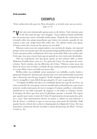 50
16 de novembro
EXEMPLO
Nisto conhecerão todos que sois Meus discípulos: se tiverdes amor uns aos outros.
João 13:35
“Você não está ministrando apenas para os de dentro. Você ministra para
os de fora mais do que você imagina.” Essas palavras foram proferidas
por um pastor que estava visitando minha igreja. Naquele dia, estávamos con-
versando sobre um amigo muçulmano que temos em comum, quando ele me
contou o que esse amigo havia dito sobre nós: “Eu admiro muito essa igreja.
A forma como eles vivem me faz querer ser um deles.”
Palavras como essas me surpreendem e me enchem de alegria, em especial
porque estou em um país que não me permite pregar publicamente o evangelho.
Como não posso falar verbalmente de Cristo, tento falar Dele com minha vida.
Creio que essa seja a maior lição que já aprendi ao viver neste país desafiador.
Não era exatamente isso que Jesus queria ao nos ensinar sobre o amor?
Mahatma Gandhi disse certa vez: “Eu gosto de Cristo. Eu não gosto de vocês,
cristãos. Vocês cristãos são tão diferentes de Cristo.” Palavras como essas são
duras de ouvir, mas revelam a verdade de que muitas pessoas só seguirão Jesus
se o amor Dele estiver revelado em nossa vida.
Reflita sobre sua realidade neste momento: seu trabalho, escola, bairro e
igreja que frequenta. Já parou para pensar que você está ministrando às pessoas
que o observam mais do que imagina? Tenho chegado à dura conclusão de que
viver o evangelho é mais difícil do que pregá-lo. E você, o que pensa?
“A religião da Bíblia não deve ser confinada dentro da capa de um livro, ou
entre as paredes de uma igreja, nem ser manifestada acidentalmente, para nosso
proveito, sendo então posta de novo à margem. Cumpre santificar a vida diária,
manifestar-se em toda transação de negócio, e em todas as relações sociais.
É desígnio de Deus que Seu povo O glorifique perante o mundo. Ele espera
que aqueles que usam o nome de Cristo O representem em pensamento, pala-
vra e ação. Seus pensamentos devem ser puros, e nobres as suas palavras, a
fim de elevar e conduzir os que os cercam para mais perto do Salvador. Tudo
quanto fazem e dizem deve achar-se impregnado da religião de Cristo. Até suas
transações comerciais devem recender o aroma da presença de Deus” (Serviço
Cristão, p. 26).
 
