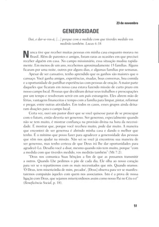 51
Designer
Editor
C.Q.
36920-MeditaçõesParaoPôrdoSol2018
Dep. Arte
Thays
23 de novembro
GENEROSIDADE
Dai, e dar-se-vos-á; [...] porque com a medida com que tiverdes medido vos
medirão também. Lucas 6:38
Nunca tive que receber muitas pessoas em minha casa enquanto morava no
Brasil. Além de parentes e amigos, foram raras as ocasiões em que precisei
receber alguém em casa. No campo missionário, essa situação mudou rapida-
mente. Em menos de um ano, recebemos aproximadamente 15 famílias. Alguns
ficaram por uma noite, outros por alguns dias, e algumas famílias por semanas.
Apesar de ser cansativo, tenho aprendido que os ganhos são maiores que o
cansaço. Você ganha amigos, experiências, risadas, boas conversas, boa comida
e a oportunidade de partilhar experiências com pessoas de oração. A maior parte
daqueles que ficaram em nossa casa estava fazendo missão de curto prazo em
nosso campo local. Pessoas que decidiram deixar seus trabalhos e preocupações
por um tempo e resolveram servir em um país estrangeiro. Eles abrem mão de
férias, vantagens financeiras e tempo com a família para limpar, pintar, reformar
e pregar, entre outras atividades. Em todos os casos, esses grupos ainda deixa-
ram doações para o campo local.
Certa vez, ouvi um pastor dizer que se você quisesse parar de se preocupar
com o futuro, então deveria ser generoso. Ser generoso, especialmente quando
não se tem muito, é mostrar confiança na provisão divina na hora da necessi-
dade. É mostrar que, porque você recebeu muito, pode dar muito. A maneira
que encontrei de ser generosa é abrindo minha casa e dando o melhor que
tenho. É o mínimo que posso fazer para agradecer a generosidade das pessoas
que vêm nos ajudar na missão. Não sei se você já encontrou sua maneira de
ser generoso, mas tenho certeza de que Deus irá lhe dar oportunidades para
agradecê-Lo. Desafio você a doar, mesmo quando não tem muito, porque “com
a medida com que tiverdes medido, vos medirão também” (Mt 7:2).
“Deus nos comunica Suas bênçãos a fim de que as possamos transmitir
a outros. Quando Lhe pedimos o pão de cada dia, Ele olha ao nosso coração
para ver se o repartiremos com os mais necessitados que nós. Quando oramos:
‘Ó Deus, tem misericórdia de mim, pecador’, [Deus] observa para ver se manifes-
taremos compaixão àqueles com quem nos associamos. Isto é a prova de nossa
ligação com Deus, que sejamos misericordiosos assim como nosso Pai no Céu o é”
(Beneficência Social, p. 18).
 