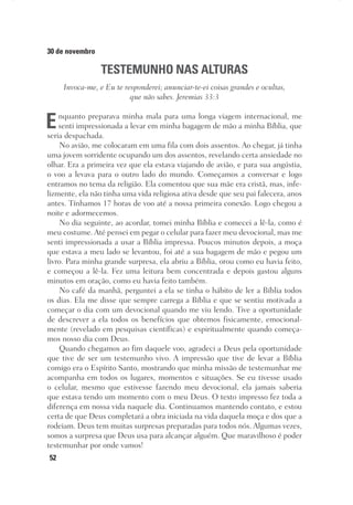 52
30 de novembro
TESTEMUNHO NAS ALTURAS
Invoca-me, e Eu te responderei; anunciar-te-ei coisas grandes e ocultas,
que não sabes. Jeremias 33:3
Enquanto preparava minha mala para uma longa viagem internacional, me
senti impressionada a levar em minha bagagem de mão a minha Bíblia, que
seria despachada.
No avião, me colocaram em uma fila com dois assentos. Ao chegar, já tinha
uma jovem sorridente ocupando um dos assentos, revelando certa ansiedade no
olhar. Era a primeira vez que ela estava viajando de avião, e para sua angústia,
o voo a levava para o outro lado do mundo. Começamos a conversar e logo
entramos no tema da religião. Ela comentou que sua mãe era cristã, mas, infe-
lizmente, ela não tinha uma vida religiosa ativa desde que seu pai falecera, anos
antes. Tínhamos 17 horas de voo até a nossa primeira conexão. Logo chegou a
noite e adormecemos.
No dia seguinte, ao acordar, tomei minha Bíblia e comecei a lê-la, como é
meu costume. Até pensei em pegar o celular para fazer meu devocional, mas me
senti impressionada a usar a Bíblia impressa. Poucos minutos depois, a moça
que estava a meu lado se levantou, foi até a sua bagagem de mão e pegou um
livro. Para minha grande surpresa, ela abriu a Bíblia, orou como eu havia feito,
e começou a lê-la. Fez uma leitura bem concentrada e depois gastou alguns
minutos em oração, como eu havia feito também.
No café da manhã, perguntei a ela se tinha o hábito de ler a Bíblia todos
os dias. Ela me disse que sempre carrega a Bíblia e que se sentiu motivada a
começar o dia com um devocional quando me viu lendo. Tive a oportunidade
de descrever a ela todos os benefícios que obtemos fisicamente, emocional-
mente (revelado em pesquisas científicas) e espiritualmente quando começa-
mos nosso dia com Deus.
Quando chegamos ao fim daquele voo, agradeci a Deus pela oportunidade
que tive de ser um testemunho vivo. A impressão que tive de levar a Bíblia
comigo era o Espírito Santo, mostrando que minha missão de testemunhar me
acompanha em todos os lugares, momentos e situações. Se eu tivesse usado
o celular, mesmo que estivesse fazendo meu devocional, ela jamais saberia
que estava tendo um momento com o meu Deus. O texto impresso fez toda a
diferença em nossa vida naquele dia. Continuamos mantendo contato, e estou
certa de que Deus completará a obra iniciada na vida daquela moça e dos que a
rodeiam. Deus tem muitas surpresas preparadas para todos nós. Algumas vezes,
somos a surpresa que Deus usa para alcançar alguém. Que maravilhoso é poder
testemunhar por onde vamos!
 
