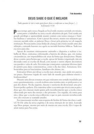53
Designer
Editor
C.Q.
36920-MeditaçõesParaoPôrdoSol2018
Dep. Arte
Thays
7 de dezembro
DEUS SABE O QUE É MELHOR
Tudo quanto te vier à mão para fazer, faze-o conforme as tuas forças [...].
Eclesiastes 9:10
Pouco tempo após nossa chegada ao local onde estamos servindo em missão,
começamos a trabalhar na única escola adventista do país. Está sendo um
grande privilégio e oportunidade manter contato com tantas crianças e famí-
lias budistas e xamanistas. Com o passar dos meses, muitos nos relataram que
estavam ouvindo sobre as palavras Deus e Jesus pela primeira vez ali naquela
instituição. Presenciamos cenas lindas de crianças não cristãs orando antes das
refeições, cantando louvores na capela ou ouvindo histórias bíblicas. Tudo isso
era novo para elas.
Apesar de estarmos extremamente animados e dispostos a realizar o tra-
balho de Deus, estávamos enfrentando a barreira do idioma, que, em muitas
circunstâncias, nos impossibilitava de atuar da forma que desejávamos. Diante
desse cenário, percebemos que a escola, apesar de bonita e organizada, não era
decorada como as escolas do Brasil, com murais e outros objetos decorativos
nas paredes e salas de aula. Foi então que começamos a preparar diversos tipos
de painéis para datas comemorativas, como o dia das mães, formaturas, lem-
brancinhas para os funcionários, familiares dos alunos, etc.
Estávamos felizes por deixar a escola mais atraente, mas ainda nos parecia
ser pouco. Havíamos viajado do outro lado do mundo para elaborar murais e
lembrancinhas?
Durante uma dessas semanas em que estávamos nos sentido inundados por
esses questionamentos, a escola realizou uma reunião entre os professores e os
pais dos alunos. No dia seguinte, durante o momento do devocional, uma pro-
fessora pediu a palavra. Ela comentou sobre o encontro que tivera com os pais e
disse que eles estavam muito gratos pelo reconhecimento que a escola estava
oferecendo por meio dos murais e dos presentes. Em seguida, ela sorriu para
nós e disse que a escola estava diferente e que os pais estavam reconhecendo
isso; eles estavam se sentindo amados.
Foi emocionante receber uma resposta do Senhor de forma tão clara e audí-
vel. Só Ele sabia da nossa angústia e de nossa intenção de ser úteis. Louvado
seja Deus porque, mesmo por meio de murais em uma escola, Ele é capaz de
atrair outros para Seu reino.
 