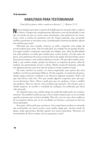 54
14 de dezembro
HABILITADA PARA TESTEMUNHAR
Foste fiel no pouco, sobre o muito te colocarei [...]. Mateus 25:21
Nunca imaginei que tirar a carteira de habilitação em um país onde a cultura,
o clima e a língua são completamente diferentes seria tão desafiador. Certo
dia, na escola em que eu servia como missionária, uma professora me incen-
tivou a tirar a carteira de motorista com ela. Fiquei animada, mas, pensando
melhor, questionei se isso daria certo, considerando a barreira do idioma. Quem
iria traduzir para mim?
Motivada por meu marido, comecei as aulas, enquanto uma amiga da
escola traduzia para mim. Não foi nada fácil, na verdade foi um grande desafio.
Eu seguia orando e realmente esperando um milagre, pois, além da dificuldade
nas aulas práticas, eu tinha que estudar para a prova teórica. Um dia antes da
prova, uma professora de nossa escola resolveu me ajudar. Ela havia feito a prova
havia pouco tempo e seria minha tradutora no teste. Ela percebeu minha ansie-
dade e, por sermos amigas, propôs me fornecer as respostas da prova, além de
traduzir. Eu prontamente recusei a oferta. Minha reação foi bastante criticada
por algumas pessoas, pois esse tipo de prática é muito comum no país.
Na noite anterior ao exame, eu estava angustiada, pois queria dar meu
melhor e ser fiel aos princípios bíblicos. No dia seguinte, no momento da prova,
minha amiga começou a traduzir e me forneceu algumas respostas. Pedi a ela
que não fizesse mais isso. Tive que mudar algumas respostas, pois não que-
ria ser desonesta. Orei a Deus e pedi para que me ajudasse a fazer o melhor
que pudesse. Para ser sincera, não acreditava que passaria. No entanto, para a
minha surpresa, ao receber o resultado da avaliação, fui notificada que havia
sido aprovada.
Ao voltarmos para casa, minha amiga me pediu desculpas pelo seu compor-
tamento. Ela também confessou que estava muito surpresa por eu ter acertado
aquelas respostas que eu havia mudado. Para ela, essa era uma clara evidência
da recompensa divina por eu ter escolhido ser honesta e permanecer fiel aos
meus princípios.
Sou grata a Deus pelo que aconteceu. Essa experiência acabou se tornando
um testemunho em nossa escola e para minha amiga que, mesmo sendo da
igreja, ainda apresentava dúvidas quanto aos nossos princípios. Devemos ser
testemunhas de Deus sempre, até nas pequenas coisas!
 