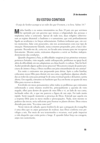 55
Designer
Editor
C.Q.
36920-MeditaçõesParaoPôrdoSol2018
Dep. Arte
Thays
21 de dezembro
EU ESTOU CONTIGO
O anjo do Senhor acampa-se ao redor dos que O temem, e os livra. Salmo 34:7
Minha família e eu somos missionários na Ásia. O país em que servimos
foi oprimido por um governo que minou a religiosidade das pessoas e
implantou nelas o ceticismo. Apesar de tudo isso, duas religiões sobrevive-
ram ao regime ditatorial: o budismo e o xamanismo, que está profundamente
ligado ao ocultismo e às forças sobrenaturais. Embora tenhamos que, em cer-
tos momentos, lidar com possessões, não nos acostumamos com esse tipo de
situação. Humanamente falando, nunca estamos preparados, pois a luta é des-
gastante. Recordo-me de, certa vez, ter levado uma semana para me recuperar
fisicamente. Mesmo assim, estávamos dispostos a servir ao Senhor, indepen-
dentemente das condições.
Quando chegamos à Ásia, as dificuldades surgiram já nas primeiras semanas:
pertences furtados, visto negado, saúde enfraquecida, problemas na igreja local,
além da dificuldade em nos adaptarmos ao clima hostil e à cultura. Não foi fácil.
Acabei perdendo alguns quilos nesse processo! Meu jovem coração de pastor pre-
cisava de ânimo e força, e Deus escolheu um jeito extraordinário de nos animar!
Era noite e estávamos nos preparando para deitar. Após o culto familiar,
colocamos nosso filho para dormir em sua cama, espalhamos algumas almofa-
das ao redor da cama para protegê-lo de uma eventual queda e deixamos a porta
aberta. Em seguida, entramos no banheiro que fica em frente ao quarto de meu
filho para escovar os dentes.
Envolvido em meus pensamentos sobre todos os problemas que estávamos
enfrentando e como iríamos resolvê-los, principalmente a questão do visto
negado, olhei para dentro do quarto de meu filho e vi, ao lado de sua cama,
inclinado sobre ele, o que me pareceu a figura de um anjo. Foi tudo muito
rápido. Senti naquele momento a presença de Deus. Entendi que aquela era
a resposta Dele para os meus medos e preocupações. Nada, nem mesmo os
poderes das trevas, seria suficiente para frustrar os planos divinos. Deus estava
dizendo para mim: “Eu estou com você!”
Neste início de sábado, quero lembrá-lo de que a pregação do evangelho
é uma obra que os anjos gostariam de realizar, mas Deus conferiu esse pri-
vilégio a nós. Por meio de seu testemunho e recursos, você pode impactar
a vida daqueles que estão perto e longe. E quando faltar força ou coragem,
anjos nos sustentarão.
 