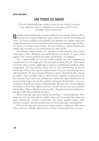 56
28 de dezembro
UM TOQUE DE AMOR
O Senhor determinará que a bênção esteja nos teus celeiros e em tudo
o que colocares a mão; e te abençoará na terra que te dá o Senhor,
teu Deus. Deuteronômio 28:8
Quando estava terminando o ensino médio, fiz uma oração radical a Deus.
Precisava de recursos financeiros para entrar no curso de Fisioterapia do
Iaene. Eu havia escolhido essa profissão, pois poderia usar minhas mãos para
ajudar meu próximo. Deus respondeu e enviou pessoas especiais que, de diver-
sas formas, custearam meus estudos. Eu não conhecia os planos divinos para
minha vida; só queria ser um instrumento nas mãos do Pai.
Anos depois, minha família e eu estávamos sendo enviados como missio-
nários para a Ásia. Tínhamos um grande desafio pela frente. “E agora, como
poderei usar a minha profissão no campo missionário?”, eu indagava.
Tive a oportunidade de ver meu sonho realizado em uma campanha de
evangelismo em uma região perto do principal aeroporto do país. Oferecemos
cursos de corte e costura, inglês para as crianças, atendimentos médicos e fisio-
terapêuticos. Em uma semana, foram mais de cem atendimentos na área de
fisioterapia. Dentre eles, um me marcou muito. Foi o de um jovem que havia
sido atropelado. Ele não conseguia flexionar a perna esquerda devido às lesões
no joelho e havia perdido todos os dedos do pé esquerdo em decorrência do
frio extremo. Casos como esse são bastante comuns por aqui. Infelizmente, ele
passou muito tempo sem receber qualquer tratamento fisioterápico, e por isso,
as funções do joelho já estavam comprometidas. Mesmo assim, ofereci algumas
orientações e tentei fazer alguns exercícios com ele. Ao tocar em suas cicatrizes,
ele me falou: “Nunca alguém me tocou assim.” Naquele momento, pude perce-
ber qual tinha sido o propósito de Deus.
Existem pessoas que nunca foram tocadas física e emocionalmente. Deus
pode nos usar por meio de um simples toque para transmitir Seu amor sem
igual. Atualmente, estamos construindo uma igreja naquela região, onde,
durante a semana, teremos atendimentos de fisioterapia para a comunidade.
Ore por nós, para que mais pessoas sejam tocadas e conheçam sobre nosso
Deus amoroso e salvador. Queremos ser o toque de Jesus para essas pessoas.
 