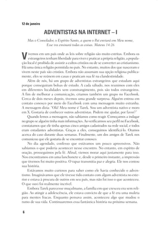 6
12 de janeiro
ADVENTISTAS NA INTERNET – I
Mas o Consolador, o Espírito Santo, a quem o Pai enviará em Meu nome,
Esse vos ensinará todas as coisas. Mateus 14:26
Vivemos em um país onde as leis sobre religião são muito estritas. Embora os
estrangeiros tenham liberdade para viver e praticar a própria religião, a popula-
ção local é proibida de assistir a cultos cristãos ou de se converter ao cristianismo.
Há uma única religião permitida no país. No entanto, muitos dos que nasceram e
vivem neste país são cristãos. Embora não assumam sua opção religiosa publica-
mente, eles se reúnem em casas e praticam sua fé na clandestinidade.
Além de nós, há um grupo de adventistas estrangeiros que estudam aqui
porque conseguiram bolsas de estudo. A cada sábado, nos reunimos com eles
em diferentes localidades sem constrangimento, pois são todos estrangeiros.
A fim de melhorar a comunicação, criamos também um grupo no Facebook.
Cerca de dois meses depois, tivemos uma grande surpresa. Alguém entrou em
contato conosco por meio do Facebook com uma mensagem muito estranha.
A mensagem dizia: “Olá! Meu nome é Tarek. Sou um adventista nativo e moro
em X. Gostaria de conhecer outros adventistas. Podem me ajudar, por favor?”
Quando lemos a mensagem, não sabíamos como reagir. Começamos a indagar
no grupo se alguém tinha mais informações.Ao verificarmos seu perfil no Facebook,
constatamos que ele tinha apenas cinco amigos cadastrados na rede social, e todos
eram estudantes adventistas. Graças a eles, conseguimos identificá-lo. Oramos
acerca do caso durante duas semanas. Finalmente, um dos amigos de Tarek nos
comunicou que ele gostaria de se encontrar conosco.
No dia agendado, confesso que estávamos um pouco apreensivos. Não
sabíamos o que poderia acontecer nesse encontro. No entanto, em espírito de
oração, prosseguimos pela fé. Afinal, viemos morar aqui justamente para isso.
Nos encontramos em uma lanchonete e, desde o primeiro instante, a impressão
que tivemos foi muito positiva. O rapaz transmitia paz e alegria. Ele nos contou
sua história.
Estávamos muito curiosos para saber como ele havia conhecido o adven-
tismo. Imaginávamos que ele tivesse tido contato com algum adventista no exte-
rior e estava à procura de outros em seu país, mas não foi isso o que aconteceu.
O que ouvi foi realmente incrível.
Embora Tarek parecesse muçulmano, a família em que cresceu era sem reli-
gião. Ao atingir a adolescência, ele estava convicto de que a fé era uma muleta
para mentes fracas. Enquanto pensava assim, aconteceu algo que mudou o
rumo de sua vida. Continuaremos essa fantástica história na próxima semana.
 