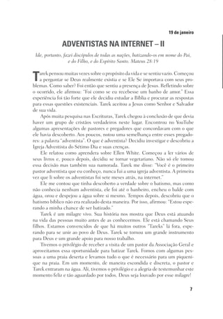 7
Designer
Editor
C.Q.
36920-MeditaçõesParaoPôrdoSol2018
Dep. Arte
Thays
19 de janeiro
ADVENTISTAS NA INTERNET – II
Ide, portanto, fazei discípulos de todas as nações, batizando-os em nome do Pai,
e do Filho, e do Espírito Santo. Mateus 28:19
Tarek pensou muitas vezes sobre o propósito da vida e se sentiu vazio. Começou
a perguntar se Deus realmente existia e se Ele Se importava com seus pro-
blemas. Como saber? Foi então que sentiu a presença de Jesus. Refletindo sobre
o ocorrido, ele afirmou: “Foi como se eu recebesse um banho de amor.” Essa
experiência foi tão forte que ele decidiu estudar a Bíblia e procurar as respostas
para essas questões existenciais. Tarek aceitou a Jesus como Senhor e Salvador
de sua vida.
Após muita pesquisa nas Escrituras, Tarek chegou à conclusão de que devia
haver um grupo de cristãos verdadeiros neste lugar. Encontrou no YouTube
algumas apresentações de pastores e pregadores que concordavam com o que
ele havia descoberto. Aos poucos, notou uma semelhança entre esses pregado-
res: a palavra “adventista”. O que é adventista? Decidiu investigar e descobriu a
Igreja Adventista do Sétimo Dia e suas crenças.
Ele relatou como aprendera sobre Ellen White. Começou a ler vários de
seus livros e, pouco depois, decidiu se tornar vegetariano. Não só ele tomou
essa decisão mas também sua namorada. Tarek me disse: “Você é o primeiro
pastor adventista que eu conheço, nunca fui a uma igreja adventista. A primeira
vez que li sobre os adventistas foi sete meses atrás, na internet.”
Ele me contou que tinha descoberto a verdade sobre o batismo, mas como
não conhecia nenhum adventista, ele foi até o banheiro, encheu o balde com
água, orou e despejou a água sobre si mesmo. Tempos depois, descobriu que o
batismo bíblico não era realizado desta maneira. Por isso, afirmou: “Estou espe-
rando a minha chance de ser batizado.”
Tarek é um milagre vivo. Sua história nos mostra que Deus está atuando
na vida das pessoas muito antes de as conhecermos. Ele está chamando Seus
filhos. Estamos convencidos de que há muitos outros “Tareks” lá fora, espe-
rando para se unir ao povo de Deus. Tarek se tornou um grande instrumento
para Deus e um grande apoio para nosso trabalho.
Tivemos o privilégio de receber a visita de um pastor da Associação Geral e
aproveitamos essa oportunidade para batizar Tarek. Fomos com algumas pes-
soas a uma praia deserta e levamos tudo o que é necessário para um piqueni-
que na praia. Em um momento, de maneira escondida e discreta, o pastor e
Tarek entraram na água. Ali, tivemos o privilégio e a alegria de testemunhar este
momento feliz e tão aguardado por todos. Deus seja louvado por esse milagre!
 