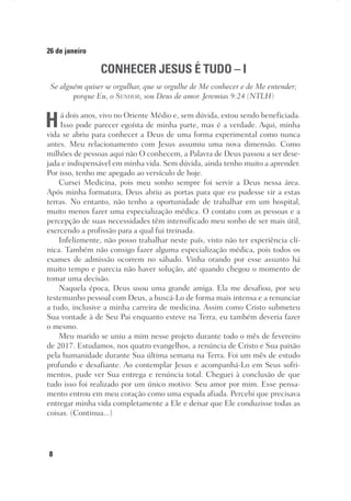 8
26 de janeiro
CONHECER JESUS É TUDO – I
Se alguém quiser se orgulhar, que se orgulhe de Me conhecer e de Me entender;
porque Eu, o Senhor, sou Deus de amor. Jeremias 9:24 (NTLH)
Há dois anos, vivo no Oriente Médio e, sem dúvida, estou sendo beneficiada.
Isso pode parecer egoísta de minha parte, mas é a verdade. Aqui, minha
vida se abriu para conhecer a Deus de uma forma experimental como nunca
antes. Meu relacionamento com Jesus assumiu uma nova dimensão. Como
milhões de pessoas aqui não O conhecem, a Palavra de Deus passou a ser dese-
jada e indispensável em minha vida. Sem dúvida, ainda tenho muito a aprender.
Por isso, tenho me apegado ao versículo de hoje.
Cursei Medicina, pois meu sonho sempre foi servir a Deus nessa área.
Após minha formatura, Deus abriu as portas para que eu pudesse vir a estas
terras. No entanto, não tenho a oportunidade de trabalhar em um hospital,
muito menos fazer uma especialização médica. O contato com as pessoas e a
percepção de suas necessidades têm intensificado meu sonho de ser mais útil,
exercendo a profissão para a qual fui treinada.
Infelizmente, não posso trabalhar neste país, visto não ter experiência clí-
nica. Também não consigo fazer alguma especialização médica, pois todos os
exames de admissão ocorrem no sábado. Vinha orando por esse assunto há
muito tempo e parecia não haver solução, até quando chegou o momento de
tomar uma decisão.
Naquela época, Deus usou uma grande amiga. Ela me desafiou, por seu
testemunho pessoal com Deus, a buscá-Lo de forma mais intensa e a renunciar
a tudo, inclusive a minha carreira de medicina. Assim como Cristo submeteu
Sua vontade à de Seu Pai enquanto esteve na Terra, eu também deveria fazer
o mesmo.
Meu marido se uniu a mim nesse projeto durante todo o mês de fevereiro
de 2017. Estudamos, nos quatro evangelhos, a renúncia de Cristo e Sua paixão
pela humanidade durante Sua última semana na Terra. Foi um mês de estudo
profundo e desafiante. Ao contemplar Jesus e acompanhá-Lo em Seus sofri-
mentos, pude ver Sua entrega e renúncia total. Cheguei à conclusão de que
tudo isso foi realizado por um único motivo: Seu amor por mim. Esse pensa-
mento entrou em meu coração como uma espada afiada. Percebi que precisava
entregar minha vida completamente a Ele e deixar que Ele conduzisse todas as
coisas. (Continua...)
 