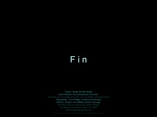 Fin


                 Textos: Neale Donald Walsh
           Autor del libro “Conversaciones con Dios”
Inspirado en el montaje de EdnA, con su debido reconocimiento
        Fotografías: Tom Phillips, créditos mantenidos
         Música: Chopin, Les Silfides,versión new age
           Montaje original cortesía de Carlos Rangel
            Santiago de Querétaro, Mex. Oct.2008
                  carlitosrangel@hotmail.com
      http://www.tom-phillips.info/images/cool.pics.35/image.3523.jpg
 