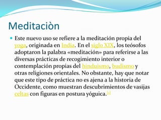 MeditaciònEste nuevo uso se refiere a la meditación propia del yoga, originada en India. En el siglo XIX, los teósofos adoptaron la palabra «meditación» para referirse a las diversas prácticas de recogimiento interior o contemplación propias del hinduismo, budismo y otras religiones orientales. No obstante, hay que notar que este tipo de práctica no es ajena a la historia de Occidente, como muestran descubrimientos de vasijas celtas con figuras en postura yóguica.[1]