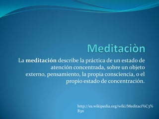 Meditaciòn La meditación describe la práctica de un estado de atención concentrada, sobre un objeto externo, pensamiento, la propia consciencia, o el propio estado de concentración. http://es.wikipedia.org/wiki/Meditaci%C3%B3n 