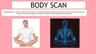 BODY SCAN
Esta técnica es un barrido corporal que nos lleva a un estado de relajación total desde la atención plena a las distintas partes del
cuerpo. Es una forma de llevar a la mente de viaje por nuestro organismo para serenarla.
 