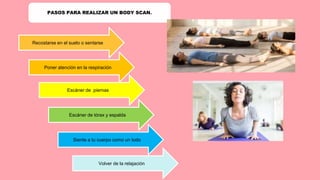 PASOS PARA REALIZAR UN BODY SCAN.
Recostarse en el suelo o sentarse
Poner atención en la respiración
Escáner de piernas
Escáner de tórax y espalda
Siente a tu cuerpo como un todo
Volver de la relajación
 