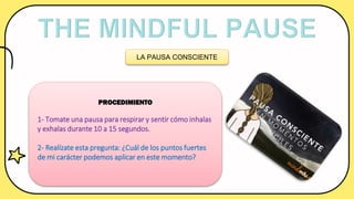 LA PAUSA CONSCIENTE
PROCEDIMIENTO
1- Tomate una pausa para respirar y sentir cómo inhalas
y exhalas durante 10 a 15 segundos.
2- Realízate esta pregunta: ¿Cuál de los puntos fuertes
de mi carácter podemos aplicar en este momento?
 