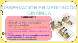 PROCEDIMIENTO
1. Encontramos una posición cómoda para poder relajarnos.
2. Cerramos los ojos durante unos minutos y nos
concentramos en la respiración.
3. Abrimos los ojos y realizamos una breve mirada a lo que
ocurre y hay a nuestro alrededor.
4. Volvemos a cerrar los ojos y reflexionamos sobre lo que se
ha visto.
5. Procedemos a abrir de nuevo los ojos y hacer una segunda
pasada más detallada de lo que nos rodea.
6. Se comparan mentalmente ambas listas.
 