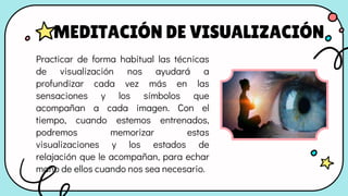 Practicar de forma habitual las técnicas
de visualización nos ayudará a
profundizar cada vez más en las
sensaciones y los símbolos que
acompañan a cada imagen. Con el
tiempo, cuando estemos entrenados,
podremos memorizar estas
visualizaciones y los estados de
relajación que le acompañan, para echar
mano de ellos cuando nos sea necesario.
MEDITACIÓN DE VISUALIZACIÓN
 