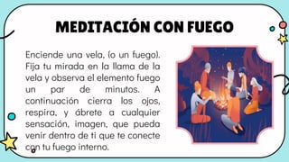 MEDITACIÓN CON FUEGO
Enciende una vela, (o un fuego).
Fija tu mirada en la llama de la
vela y observa el elemento fuego
un par de minutos. A
continuación cierra los ojos,
respira, y ábrete a cualquier
sensación, imagen, que pueda
venir dentro de ti que te conecte
con tu fuego interno.
 
