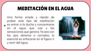 MEDITACIÓN EN EL AGUA
Una forma simple y rápida de
probar este tipo de meditación
es entrar a la ducha y concentrarse
en el agua que cae y las
sensaciones que genera. Ya sea con
los ojos abiertos o cerrados, lo
esencial es enfocarse en el ligero ir
y venir del agua.
 