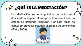 ● La Meditación es una práctica de autocontrol
destinada a regular el cuerpo y la mente hacia un
estado de profunda relajación. Por esta razón es
capaz de provocar estados alterados de conciencia
(Field, 2009).
¿QUÉ ES LA MEDITACIÓN?
 