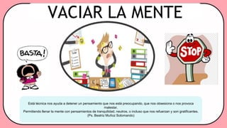 Está técnica nos ayuda a detener un pensamiento que nos está preocupando, que nos obsesiona o nos provoca
malestar.
Permitiendo llenar la mente con pensamientos de tranquilidad, neutros, o incluso que nos refuerzan y son gratificantes.
(Ps. Beatriz Muñoz Solomando)
VACIAR LA MENTE
 