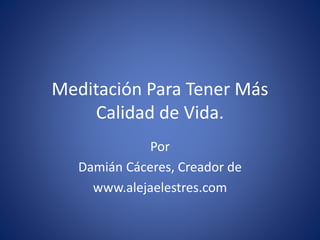 Meditación Para Tener Más
Calidad de Vida.
Por
Damián Cáceres, Creador de
www.alejaelestres.com
 