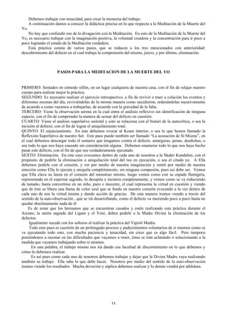 11
Debemos trabajar con tenacidad, para crear la memoria del trabajo.
A continuación damos a conocer la didáctica precisa en lo que respecta a la Meditación de la Muerte del
Yo.
No hay que confundir eso de la divagación con la Meditación. En esto de la Meditación de la Muerte del
Yo, es necesario trabajar con la imaginación positiva, la voluntad creadora y la concentración para ir poco a
poco logrando el estado de la Meditación verdadera.
Esta práctica consta de varios pasos, que se reducen a los tres mencionados con anterioridad:
descubrimiento del defecto en el cual trabaja la comprensión del mismo, juicio, y por último, eliminación.
PASOS PARA LA MEDITACION DE LA MUERTE DEL YO
PRIMERO: Sentados en cómodo sillón, en un lugar cualquiera de nuestra casa, con el fin de relajar nuestro
cuerpo para realizar mejor la práctica.
SEGUNDO: Es necesario realizar el ejercicio retrospectivo, a fin de revivir o traer a colación los eventos y
diferentes escenas del día, reviviéndolas de la misma manera como sucedieron, ordenándolas sucesivamente
de acuerdo a como vayamos a trabajarlas, de acuerdo con la gravedad de la falta.
TERCERO: Viene la observación serena en la cual entra el análisis reflexivo sin identificación de ninguna
especie, con el fin de comprender la manera de actuar del defecto en cuestión.
CUARTO: Viene el análisis superlativo unitotal y esto se relaciona con el bisturí de la autocrítica, o sea la
incisión al defecto, con el fin de lograr el aniquilamiento total.
QUINTO: El enjuiciamiento. En éste debemos evocar al Koam interior, o sea lo que hemos llamado la
Reflexión Superlativa de nuestro Ser. Este paso puede también ser llamado “La acusación de Sí Mismo”, en
el cual debemos descargar todo el sumario que tengamos contra el defecto, amarguras, penas, desdichas, o
sea todo lo que nos haya causado sin consideración alguna. Debemos enumerar todo lo que nos haya hecho
pasar este defecto, con el fin de que sea verdaderamente ejecutado.
SEXTO: Eliminación. En este caso evocamos dentro de cada uno de nosotros a la Skakti Kundalini, con el
propósito de pedirle la eliminación o aniquilación total del reo en ejecución, o sea el citado yo. A Ella
debemos pedirle con el corazón, y ver por medio de nuestra imaginación y sentir por medio de nuestra
emoción como Ella lo ejecuta y aniquila completamente, sin ninguna compasión, pues así debe ser. Vemos
que Ella clava su lanza en el corazón del monstruo mismo, luego vemos como con su espada flamígera,
representada en el esperma sagrado, lo decapita e incinera completamente, y vemos como se va reduciendo
de tamaño, hasta convertirse en un niño, puro e inocente, el cual representa la virtud en cuestión y viendo
que de éste se libera una llama de color azul que se funde en nuestro corazón evocando a la vez dentro de
cada uno de nos la virtud misma y dando acción de gracias. De esta manera iremos viendo a través del
sentido de la auto-observación , que se irá desarrollando, como el defecto va muriendo poco a poco hasta no
quedar absolutamente nada de él
Es de notar que los hermanos que se encuentran casados y estén realizando esta práctica durante el
Arcano, la unión sagrada del Ligam y el Yoni, deben pedirle a la Madre Divina la eliminación de los
defectos.
Igualmente sucede con los solteros al realizar la práctica del Vajroli Mudra.
Todo esto pues es cuestión de un prolongado proceso y padecimientos voluntarios de sí mismos como se
va ejecutando todo esto, con mucha paciencia y tenacidad, sin creer que es algo fácil. Pero tampoco
poniéndonos a razonar en las dificultades que vayamos a tener, éstas se irán aclarando o solucionando a la
medida que vayamos trabajando sobre sí mismos.
En una palabra, el trabajo mismo nos irá dando esa facultad de discernimiento en lo que debemos y
cómo lo debemos realizar.
Es así pues como cada uno de nosotros debemos trabajar y dejar que la Divina Madre vaya realizando
también su trabajo. Ella sabe lo que debe hacer. Nosotros por medio del sentido de la auto-observación
iremos viendo los resultados. Mucha devoción y súplica debemos realizar y lo demás vendrá por añdidura.
 