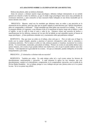 12
ACLARACIONES SOBRE LA ELIMINACION DE LOS DEFECTOS.
Defecto descubierto, debe ser defecto eliminado.
Antes de conocer y eliminar nuestro rasgo psicológico, debemos trabajar intensamente en un sentido
general con relación a todos los defectos, ya que el citado rasgo psicológico tiene raíces muy profundas de
existencias anteriores, y para conocerlo se hace necesario haber trabajado en una forma incansable por lo
menos durante cinco años.
PREGUNTA: Maestro, usted nos ha enseñado que debemos tener un orden y una precisión en la
eliminación de los defectos, pero hay algo que no puedo captarle al usted decirnos que “defecto descubierto,
debe ser comprendido y eliminado”. Tengo entendido que debe haber una sucesión en el trabajo. Y esto se
lo pregunto debido a lo siguiente: a uno durante el día se le manifiesta la lujuria, luego sale al tablero y salta
el orgullo, va por la calle le tiran el carro y salta la ira. Entonces vemos una sucesión de hechos y
manifestaciones de los defectos, entonces tal vez por ello ha habido un mal entendido nuestro al buscar un
rasgo psicológico. ¿Cómo podríamos entender eso y exactamente sobre qué podríamos trabajar?
RESPUESTA: Hay que tener un orden en el trabajo, claro está que sí. Pero en todo caso al llegar la
noche con tu cuerpo relajado, pasarías a practicar el ejercicio retrospectivo sobre toda tu existencia o
existencias anteriores. Por lo menos si sobre en vida, entonces pasarás a visualizar, reconstruir los eventos
del día. Ya reconstruidos, numerados, procederás al trabajo. Primero un evento al cual podrás dedicar unos
quince minuros, otro evento al que puedes dedicar una media hora, otro al que le puedes dedicar unos diez
minutos. Todo depende de la gravedad de los eventos. Así que ya ordenados, puedes trabajarlos en la noche
tranquilamente y por orden.
PREGUNTA: ¿Y eliminarlos o eliminar toda esa sucesión?
RESPUESTA: También por orden. En cada trabajo sobre tal o cual evento entran los factores de
descubrimiento, enjuiciamiento y ejecución. A cada elemento le aplica los tres instantes, que son:
descubrimiento, cuando tu lo descubristes; comprensión, tu lo comprendiste; ejecución, con la ayuda de la
Divina Madre Kundalini. Así se trabaja, porque si vas a trabajar uno por uno, piensa como se te va a poner
la cosa. Se te va a poner muy difícil.
 