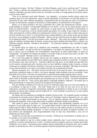 4
reverencias de la época. Me dijo: “Siéntese, Ud. Señor Marqués, ¿qué lo trae a usted por aquí?” Entonces
dije: “Vengo a solicitar una amonestación cristiana para el Conde Fulano de Tal y Tal y cincuenta mil
nombres y apellidos, que lanza sátiras contra mí, sus burlas, sus mofas y no tengo ganas de otro duelo, quiero
evitar un nuevo duelo”.
“Pero no se preocupe usted señor Marquéz - me respondió - ya tenemos muchas quejas contra este
condesito aquí en la casa inquisitorial, vamos a hacerle aprehender, lo llevaremos a la torre del martirio, le
meteremos los pies sobre carbones encendidos, le quemaremos bien los pies para que sufra, le levantaremos
las uñas, lo torturaremos y después lo llevaremos a la plaza pública y lo quemaremos en la hoguera”.
Bueno, yo no había pensado ir tan lejos, únicamente iba a pedir una amonestación cristiana. Claro,
quedé perplejo al escuchar a Torquemada hablando en esa forma y verlo con las manos puestas sobre el
pecho en actitud beatífica. Aquello me causó horror, no pude menos que manifestar mi descontento al
decirle:”Ud. Es un perverso, yo no he venido a pedirle que queme vivo a nadie, ni que venga Ud. a torturar a
nadie, únicamente he venido a pedirle una amonestación cristiana y eso es todo, ahora se dará cuenta que no
estoy de acuerdo con su secta”, y en fin pronuncié unas cuantas palabras y unos cuantos gritos que por ahora
me reservo, en un lenguaje un poquito altisonante. Motivo más que suficiente para que aquel alto dignatario
de la inquisición dijera: “Con que esas tenemos, señor Marqués”. Hizo sonar una campana y apareció un
grupo de caballeros armados hasta los dientes, se puso de pie aquel caballero del Santo Oficio y ordenó a los
caballeros aquellos diciendo: “Prended a este hombre”. “Un momento caballeros -dije- recordad las reglas
de la caballería”.
En aquella época las reglas de la caballería eran respetables, respetabilísimas por todo el mundo.
“Dadme una espada”, -les dije al estilo de los Gachupiños- y me batiré con cada uno de vosotros “. Era ni
más ni menos, que un Gachupín, nos encontrábamos reencarnados en plena Edad Media, en época de
Torquemada. Un caballero me entrega una espada, yo la recibo, luego da un paso hacia atrás y me dice: “En
guardia” y le espondí “Siempre estoy!” y nos trabamos en lid.
No se oían sino golpes de espadas, parecía que esas espadas al golpearse unas con otras lanzaban
chispas. Aquel caballero era muy hábil con la esgrima, pues manejaba las armas a la maravilla. Yo tampoco
era una mansa oveja, claro está que no. Total que el duelo fue muy grave, no me faltaba más que hacer una
de mis mejores estocadas para salir victorioso, pero los otros caballeros estaban viendo el asunto, se dieron
cuenta que su compañero iba directo al panteón y claro que me cayeron en pandilla. Más llegó un momento
en que el brazo derecho se me cansó, ya no podía con el peso de la espada ante tal lucha...
Querían quemarme vivo. Ahí tenían un poco de leña al pie de un poste de acero. Me encadenaron en
aquel poste, prendieron fuego a la leña y a los pocos segundos estaba ardiendo como tea encendida. Sentí
gran dolor en las carnes, veía cómo mi cuerpo físico se quemaba hasta quedar reducido todo a cenizas.
Quise dar y dí un paso, sentí que aquel dolor supremo se convertía en felicidad. Entendí que más allá del
dolor existía la felicidad, el dolor humano por más grande que sea tiene un límite. Una lluvia bienhechora
comenzó a caer sobre mí. Total, salí de aquel palacio caminando despacito, despacito. De manera que ya
había desencarnado, el cuerpo físico pereció en la hoguera de la Inquisición...
Hoy por ejemplo, al repetirse un evento de esos en mi vida,estoy seguro que ya no iría a una hoguera, ni
a un panteón, ni algo por el estilo. ¿Por qué? Porque hoy al no tener ya esos yoes de la ira, de la
impaciencia, escucharía al inquisidor serenamente, impasible, comprendería el estado en que se encuentra,
guardaría un silencio total, ninguna reacción saldría de mí. Como resultado no pasaría eso, es claro, podría
salir tranquilo, sin problemas.
De manera que los problemas en realidad de verdad los forma el Ego. Si en aquella ocasión no hubiera
reaccionado de esa forma contra el Santo Oficio, como así le llamaban, contra la inquisición, etc., etc., pues
es obvio que no habría desencarnado en esa forma. Esto no significa cobardía, sino sencillamente habría
permanecido impasible, sereno, luego habría dado la espalda y me habría retirado sin problemas.
Sólo queda un punto en discusión: el condesito aquel habría sido aprehendido, quemado vivo en la
hoguera y se me podía echar la culpa a mi. No, porque habría tenido el valor de informarle eso al Conde,
aunque aquel Conde se habría llenado de tremenda ira contra mí, pero habría salvado su existencia, tal vez
hasta el hombre habría quedado agradecido. Es decir, circunstancias tan fatales no habrían sucedido, si el
Ego hubiera sido desintegrado, pero desgraciadamente tenía un Ego muy desarrollado y esos son los
problemas que forma el Ego.
Cuando uno no tiene ego esos problemas no se suceden. Pueda que las circunstancias se repitan, pero ya
no suceden, ya no vienen esos problemas.
La cruda realidad es que los eventos pueden estarse repitiendo, pero lo que nosotros tenemos que
modificar es nuestra actitud hacia los eventos. Si nuestra actitud es negativa, pues nos creamos gravísimos
problemas, eso es obvio. Necesitamos pues cambiar nuestra actitud hacia la existencia, pero uno no puede
cambiar su actitud hacia la vida si no elimina aquellos elementos perjudiciales que lleva en su psiquis.
 