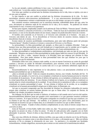 5
La ira, por ejemplo, cuántos problemas le trae a uno. La lujuria cuántos problemas le trae. Los celos,
cuán nefasto son. La envidia cuántos inconvenientes le proporciona a uno.
Uno tiene que cambiar su actitud ante las distintas circunstancias de la vida, éstas se repiten, con uno o
sin uno, pero se repiten.
Lo que importa es que uno cambie su actitud ante las distintas circunstancias de la vida. Es decir,
necesitamos nosotros auto-conocernos profundamente. Y si nos autoconocemos descubrimos nuestros
errores. Y si despertamos venimos a experimentar eso que no es del tiempo, eso que es la verdad.
Pero mientras nosotros continuemos con la conciencia dormida, embotellada dentro del ego, entre los
yoes, obviamente no sabremos nada de los misterios de la vida y de la muerte. No podemos así mismo
experimentar lo real, viviremos en la ignorancia.
Se hace pues urgente, inaplazable cumplir con la máxima de Tales de Mileto: “Gnocete ipsum”, Hombre,
conócete a ti mismo y conocerás al Universo y a los Dioses. Todas las leyes de la naturaleza están dentro de
uno mismo y si uno no las descubre dentro de uno mismo, tampoco las puede descubrir fuera de si mismo.
El hombre está contenido en el Universo y el Universo está contenido en el homnre. Así pues, el
Universo está dentro de uno. Si no descubrimos al Universo dentro de nosotros mismos, tampoco lo
descubrimos fuera de si mismo, eso es obvio.
Existen dentro de nosotros posibilidades extraordinarias, pero ante todo debemos partir del principio
“Gnocete Ipsum”: Hombre Conócete a ti mismo y conocerás al Universo y a los Dioses.
La personalidad o la falsa personalidad, por ejemplo, es óbice para la verdadera felicidad. Todo ser
humano tiene una falsa personalidad, que está formada por el engreimiento, por la vanidad, por el orgullo,
por el temor, por el egoísmo, por la ira, por la auto-importancia, por el auto-sentimentalismo, etc.
La falsa personalidad es verdaderamente problemática, está dominada por todo ese tipo de yoes que he
enumerado. Mientras uno posea la falsa personalidad en modo alguno habrá de conocer la real felicidad. Si
uno quiere ser feliz, y todos tenemos derecho a la felicidad, tiene que empezar por eliminar la falsa
personalidad. Pero para poder eliminar la falsa personalidad tiene uno que eliminar los yoes que la
caracterizan, los que he enumerado.
Eliminados todos esos yoes, entonces todo cambia, se crea en nuesta Conciencia un centro de gravedad
continuo y deviene un estado de felicidad extraordinaria, pero mientras exista la falsa personalidad la
felicidad no es posible. Debemos tener en cuenta todo eso si es que realmente anhelamos algún día ser
felices.
Incuestionablemente lo más importante en la vida práctica viene a ser precisamente cristalizar en la
humana personalidad eso que se denomina alma.
¿Que se entiende por alma? Todo ese conjunto de poderes, fuerzas, esas virtudes, facultades del Ser. Si
uno elimina, por ejemplo, el yo de la ira, en su reemplazo cristalizará en nuestra humana persona la virtud de
la serenidad, de la paciencia. Si uno elimina el defecto del egoísmo, en su reemplazo cristalizará en nosotros
la virtud maravillosa del altruísmo. Si uno elimina el defecto de la lujuria, en su reemplazo cristalizará en
nuestra alma la virtud extraordinaria de la castidad. Si uno elimina de su naturaleza el odio, en su reemplazo
cristalizará en nuestra personalidad el amor. Si uno elimina el defecto de la envidia, en su reemplazo
cristalizará en la humana personalidad la alegría por el deber ajeno, la filantropía, etc.
Así que es necesario comprender que hay necesidad de eliminar los elementos indeseables de nuestra
psiquis para cristalizar en nuestra humana persona eso que se llama alma: Un conjunto de fuerzas, de
atributos, de virtudes, de poderes cósmicos, etc.
Sin embargo, he de decir que no todo es intelecto, el intelecto es útil cuando está al servicio del espíritu.
Incuestionablemente debemos pasar por grandes crisis emocionales si es que queremos nosotros cristalizar
alma en sí mismos. Si el agua no hierve a 100 grados centígrados no cristaliza lo que hay que cristalizar y no
se elimina lo que hay que eliminar. Así también, si no pasamos por grave crisis emocionales, pues no
cristalizará en nosotros eso que se llama alma, no se eliminará en nosotros eso que se debe eliminar.
Así ha sido siempre. Cuando el alma cristaliza completamente en uno, hasta el mismo cuerpo físico se
convierte en alma.
Jesús de Nazareth, el Gran Kabir, habló claro sobre eso, dijo: “En paciencia poseeréis vuestras almas”,
las gentes no poseen un alma, el alma los posee. El alma de cada persona sufre cargando con un fardo
abrumador: la persona. Poseer el alma es muy distinto, pero escrito está: “En paciencia poseeréis vuestras
almas”.
Hay yoes muy difíciles de eliminar, defectos terribles, yoes que están en relación con la ley del Karma.
Cuando se llega a eso parece como si nos detuviéramos en el avance, y obviamente que sí. Más con infinita
paciencia, al fin se consigue la eliminación de esos yoes. La paciencia y la serenidad son facultades
extraordinarias, virtudes magníficas, necesarias para avanzar en este camino de la transformación radical.
 
