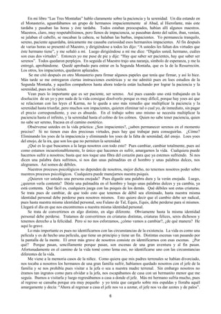 6
En mi libro “Las Tres Montañas” hablo claramente sobre la paciencia y la serenidad. Un día estando en
el Monasterio, aguardábamos un grupo de hermanos impacientemente al Abad, al Hierofante, más este
tardaba y pasaban las horas y éste tardaba. Todos estaban preocupados, habían allí algunos maestros.
Maestros, claro, muy respetabilísimos, pero llenos de impaciencia, se paseaban dento del salón, iban, venían,
se jalaban el cabello, se rascaban la cabeza, se halaban las barbas, impacientes. Yo permanecía tranquilo,
sereno, paciente aguardaba, únicamente me causaba curiosidad esos hermanitos impacientes. Al fin después
de varias horas se presentó el Maestro, y dirigiéndose a todos les dijo: “A ustedes les faltan dos virtudes que
éste hermano tiene”, y me señaló a mí. Luego dirigiéndose a mí me dice: “Dígales usted, hermano, cuáles
son esas dos virtudes”. Entonces yo me puse de pie y dije: “Hay que saber ser pacientes, hay que saber ser
serenos”. Todos quedaron perplejos. En seguida el Maestro trajo una naranja, símbolo de esperanza, y me la
entregó, aprobándome. Quedé aprobado para entrar en la Segunda Montaña, que es la de la Resurreción.
Los otros, los impacientes, quedaron aplazados.
Se me citó después en otro Monasterio para firmar algunos papeles que tenía que firmar, y así lo hice.
Más tarde se me entregaron ciertas instrucciones esotéricas y se me admitió pues en loes estudios de la
Segunda Montaña, y aquellos compañeros hasta ahora todavía están luchando por lograr la paciencia y la
serenidad, pues no la tienen.
Vean pues lo importante que es ser paciente, ser sereno. Así pues cuando uno está trabajando en la
disolución de un yo y por nada de la vida consigue disolverlo porque es muy difícil, porque hay yoes así que
se relacionan con las leyes el Karma, no le queda a uno más remedio que multiplicar la paciencia y la
serenidad hasta triunfar, pero muchos son impacientes, quieren eliminar tal o cual yo, de inmediato, sin pagar
el precio correspondiente, y eso es absurdo. En el trabajo sobre uno mismo se necesita multiplicar la
paciencia hasta el infinito, y la serenidad hasta el colmo de los colmos. Quien no sabe tener paciencia, quien
no sabe ser sereno, fracasa en el camino esotérico.
Obsérvense ustedes en la vida práctica: ¿Son impacientes?, ¿saben permanecer serenos en el momento
preciso? Si no tienen esas dos preciosas virtudes, pues hay que trabajar para conseguirlas. ¿Cómo?
Eliminando los yoes de la impaciencia y eliminando los yoes de la falta de serenidad, del enojo. Loes yoes
del enojo, de la ira, que son los que no permiten la serenidad.
¿Qué es lo que buscamos a la larga nosotros con todo esto? Pues cambiar, cambiar totalmente, pues así
como estamos incuestionablemente, lo único que hacemos es sufrir, amargarnos la vida. Cualquiera puede
hacernos sufrir a nosotros; basta que nos toque una fibra del corazón para que ya estemos sufriendo. Si nos
dicen una palabra dura sufrimos, si nos dan unas palmaditas en el hombro y unas palabras dulces, nos
alegramos. Así somos de débiles.
Nuestros procesos psicológicos no dependen de nosotros, mejor dicho, no tenemos nosotros poder sobre
nuestros procesos psicológicos. Cualquiera puede manejarnos nuestra psiquis.
¿Quieren ver ustedes una persona enojada? Pues díganle una palabra dura y la verán enojada. Luego,
¿quieren verla contenta? Dénle una palmadita en el hombro y luego unas palabras dulces y ya cambia, ya
está contenta. Qué fácil es, cualquiera juega con las psiquis de los demás. Qué débiles son estas criaturas.
Se trata pues de cambiar, de que todo esto que tenemos de débil sea eliminado, hasta nuestra misma
identidad personal debe perderse para nosotros mismos. Esto quiere decir que el cambio debe ser radical,
pues hasta nuestra misma identidad personal, sou Fulano de Tal, Equis, Equis, debe perderse para sí mismos.
Llegará el día en que nos encontremos a nuestra misma identidad personal.
Se trata de convertirnos en algo distinto, en algo diferente. Obviamente hasta la misma identidad
personal debe perderse. Tratamos de convertirnos en criaturas distintas, criaturas felices, seres dichosos y
tenemos derecho a la felicidad. Pero si no nos esforzamos, ¿cómo vamos a cambiar?, ¿de qué manera? He
aquí lo grave.
Lo más importante es pues no identificarnos con las circunstancias de la existencia. La vida es como una
película y es de hecho una película, que tiene un principio y tiene un fin. Distintas escenas van pasando por
la pantalla de la mente. El error más grave de nosotros consiste en identificarnos con esas escenas. ¿Por
qué? Porque pasan, sencillamente porque pasan, son escenas de una gran aventura y al fin pasan.
Afortunadamente en el camino de la vida tomé como lema eso, no identificarse uno con las circunstancias
diferentes de la vida.
Me viene a la memoria casos de la niñez. Como quiera que mis padres terrenales se habían divorciado,
nos tocaba a nosotros los hermanos de una gran familia sufrir, habíamos quedado nosotros con el jefe de la
familia y se nos prohibía pues visitar a la jefa o sea a nuestra madre terrenal. Sin embargo nosotros no
éramos tan ingratos como para olvidar a la jefa, nos escapábamos de casa con un hermanito menor que me
seguía. Ibamos a visitarla y luego regresábamos a casa a donde el jefe. Más mi hermano sufría mucho, pues
al regreso se cansaba porque era muy pequeño y yo tenía que cargarlo sobre mis espaldas y lloraba aquél
amargamente y decía: “Ahora al regresar a casa el jefe nos va a azotar, el jefe nos va dar azotes y de palos”.
 