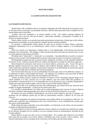 9
SEGUNDA PARTE
LA ELIMINACION DE LOS DEFECTOS
LAS MAQUINAS HUMANAS
Mucho hemos oído y hablado sobre los tres factores integrantes de la Revolución de la Conciencia, pero
es necesario hacer un recuento, una profunda reflexión y detectar hasta qué punto hemos cumplido con ese
nuestro deber ante la Gran Obra.
¿Cuántas veces nos recordamos a si mismos durante el día? ¿En cuántas ocasiones dejamos de
identificarnos con el tren de vida que llevamos y observamos detenida y serenamente el batallar de la
antítesis en nuestras mentes?
Nuestro deber cósmico es no permitir que pasen pensamientos mecanicistas, al igual que no dar cabida a
pensamientos envenenados, así como dejar por completo nuestros instintos animales.
Es necesario e indispensable realizar dentro de cada uno de nosotros el primer choque consciente,
trabajando intensamente con la no identificación, luchar contra la imagen negativa y la consideración
interior.
Morir en sí mismo es lo importante y trabajar sobre sí es lo indispensable. Para ello hay que atravesar
profundas crisis emocionales. Sin embargo, se hace necesario hacernos conscientes de nuestros actos, ya que
con ellos logramos realizar parte de la Obra.
Dividirnos entre “observador” y “observado”, es el propósito. Auto-descubrirnos en acción y reconocer
nuestros errores, he ahí la tarea fundamental de cada uno, puesto que al morir en sí mismo es nuestra meta.
Desintegrando las gentes que hay en nuestro interior, quedará la casa libre y en ella solamente habitará la
Conciencia, el Ser. Entonces seremos libres de verdad y nos habremos convertido en individuos superiores.
Quien despierta la conciencia, tiene acceso a la ciencia objetiva, universal y pura. Es por ello que no
debemos dejarnos fascinar por esta ciencia subjetiva ultra moderna: Biología, Química, Física, etc. En el
fondo resulta algo meramente incipiente, lo que hasta el momento se ha denominado la ciencia pura, puesto
que ella sólo es posible para los hombres de Conciencia despierta.
Esta Ciencia nada tiene que ver con la pobredumbre de teorías que existe en los diferentes colegios, en
las diferentes escuelas y universidades del mundo. Sin embargo, los científicos creen que tienen la última
palabra, más no saben ellos nada sobre la Ciencia Objetiva del Universo.
Veamos un hecho concreto: cuando los científicos al unísono con los astronautas lograron llegar en un
cohete tripulado a la Luna, creyeron con su razón subjetiva, que este evento había sido grandioso, se
autoexaltaron y trataron de hacer ver a la humanidad que con sus piruetas de circo ya habían conquistado el
mundo, pero cuán equivocados estaban y aún lo están, ya que les falta la Razón Objetiva.
Cuando se les dice a los científicos que hay seres extraterrestres, que existen naves que vienen de otros
mundos, lo niegan rotundamente. ¿Cuáles son los motivos para ello?
Los científicos ultramodernos, son robots que no están programados para conocer la Ciencia Objetiva
Universal, solamente están programados para conocer la ciencia oficial universitaria y eso es todo.
De manera que estos científicos ultramodernos, son seres de razón subjetiva, que todo lo suponen y lo
sustentan con sus hipótesis, puesto que les falta un conocimiento concreto y objetivo de las leyes del
Universo.
Son robots, preparados con materias universitarias, para trabajar dentro de su programa y nada más. No
podría pues, exigírseles que conceptuasen sobre seres extraterrestres y naves interplanetarias, porque para
ello aún no están programados.
Dicho robots han sido construídos en las universidades y no funcionan en otra forma, sino de acuerdo a
su propio acondicionamiento (mecánico).
La razón subjetiva se nutre con las percepciones externas, elabora sus conceptos de contenido, por medio
de los informes recogidos con los sentidos y con esos conceptos forma sus razonamientos, haciendo de ello
la razón subjetiva.
Razón objetiva es otra cosa, pero ya eso es revolucionario. No se puede saber nada de lo real cuando
todo emana de los sentidos, eso es obvio, relativo, irrefutable; pero existe la razón, y ella es objetiva. Esta
funciona únicamente con los conceptos de la Conciencia, con los datos que ella misma aporta.
 
