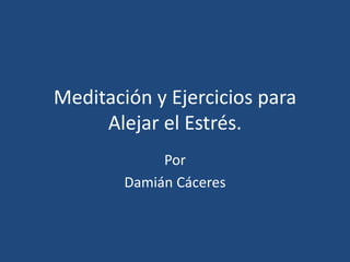 Meditación y Ejercicios para
Alejar el Estrés.
Por
Damián Cáceres
 