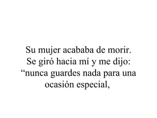 Su mujer acababa de morir.
 Se giró hacia mí y me dijo:
“nunca guardes nada para una
      ocasión especial,
 