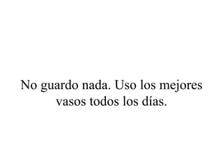 No guardo nada. Uso los mejores
     vasos todos los días.
 