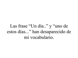 Las frase “Un día..” y “uno de
estos días...” han desaparecido de
         mi vocabulario.
 
