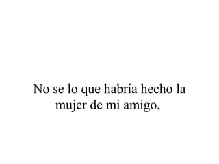 No se lo que habría hecho la
   mujer de mi amigo,
 