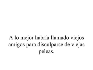 A lo mejor habría llamado viejos
amigos para disculparse de viejas
            peleas.
 