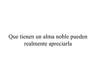 Que tienen un alma noble pueden
      realmente apreciarla
 