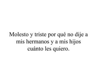 Molesto y triste por qué no dije a
  mis hermanos y a mis hijos
       cuánto les quiero.
 