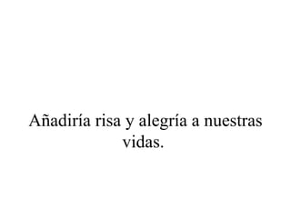 Añadiría risa y alegría a nuestras
             vidas.
 