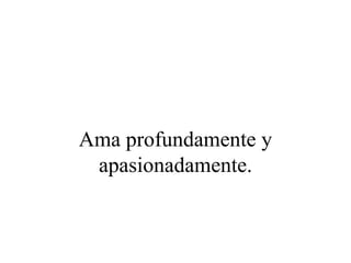 Ama profundamente y
 apasionadamente.
 