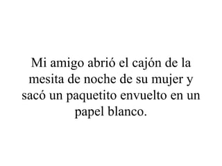 Mi amigo abrió el cajón de la
 mesita de noche de su mujer y
sacó un paquetito envuelto en un
         papel blanco.
 