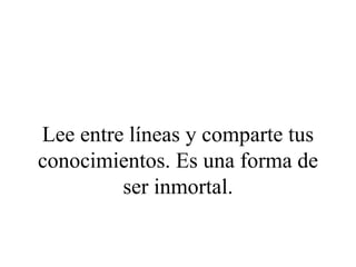 Lee entre líneas y comparte tus
conocimientos. Es una forma de
         ser inmortal.
 