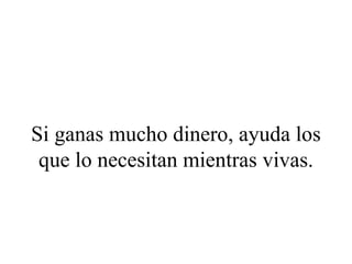 Si ganas mucho dinero, ayuda los
 que lo necesitan mientras vivas.
 